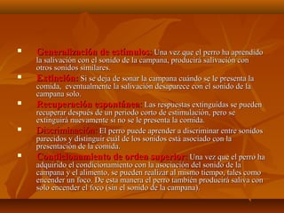 









Generalización de estímulos: Una vez que el perro ha aprendido

la salivación con el sonido de la campana, producirá salivación con
otros sonidos similares.
Extinción: Si se deja de sonar la campana cuándo se le presenta la
comida, eventualmente la salivación desaparece con el sonido de la
campana solo.
Recuperación espontánea: Las respuestas extinguidas se pueden
recuperar después de un periodo corto de estimulación, pero se
extinguirá nuevamente si no se le presenta la comida.
Discriminación: El perro puede aprender a discriminar entre sonidos
parecidos y distinguir cuál de los sonidos está asociado con la
presentación de la comida.
Condicionamiento de orden superior: Una vez que el perro ha
adquirido el condicionamiento con la asociación del sonido de la
campana y el alimento, se pueden realizar al mismo tiempo, tales como
encender un foco. De esta manera el perro también producirá saliva con
solo encender el foco (sin el sonido de la campana).

 