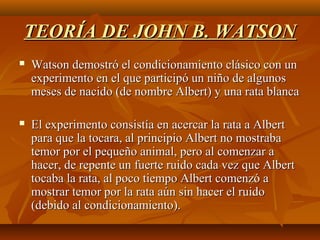 TEORÍA DE JOHN B. WATSON


Watson demostró el condicionamiento clásico con un
experimento en el que participó un niño de algunos
meses de nacido (de nombre Albert) y una rata blanca



El experimento consistía en acercar la rata a Albert
para que la tocara, al principio Albert no mostraba
temor por el pequeño animal, pero al comenzar a
hacer, de repente un fuerte ruido cada vez que Albert
tocaba la rata, al poco tiempo Albert comenzó a
mostrar temor por la rata aún sin hacer el ruido
(debido al condicionamiento).

 