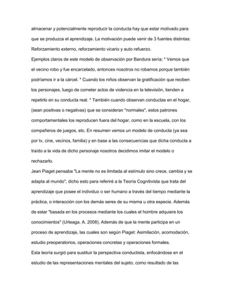 almacenar y potencialmente reproducir la conducta hay que estar motivado para
que se produzca el aprendizaje. La motivación puede venir de 3 fuentes distintas:
Reforzamiento externo, reforzamiento vicario y auto refuerzo.
Ejemplos claros de este modelo de observación por Bandura sería; * Vemos que
el vecino robo y fue encarcelado, entonces nosotros no robamos porque también
podríamos ir a la cárcel. * Cuando los niños observan la gratificación que reciben
los personajes, luego de cometer actos de violencia en la televisión, tienden a
repetirlo en su conducta real. * También cuando observan conductas en el hogar,
(sean positivas o negativas) que se consideran "normales", estos patrones
comportamentales los reproducen fuera del hogar, como en la escuela, con los
compañeros de juegos, etc. En resumen vemos un modelo de conducta (ya sea
por tv, cine, vecinos, familia) y en base a las consecuencias que dicha conducta a
traído a la vida de dicho personaje nosotros decidimos imitar el modelo o
rechazarlo.
Jean Piaget pensaba "La mente no es limitada al estímulo sino crece, cambia y se
adapta al mundo", dicho esto para referiré a la Teoría Cognitivista que trata del
aprendizaje que posee el individuo o ser humano a través del tiempo mediante la
práctica, o interacción con los demás seres de su misma u otra especie. Además
de estar "basada en los procesos mediante los cuales el hombre adquiere los
conocimientos" (Urteaga, A. 2008). Además de que la mente participa en un
proceso de aprendizaje, las cuales son según Piaget: Asimilación, acomodación,
estudio preoperatorios, operaciones concretas y operaciones formales.
Esta teoría surgió para sustituir la perspectiva conductista, enfocándose en el
estudio de las representaciones mentales del sujeto, como resultado de las
 
