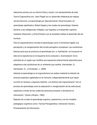 relaciones previas con su entorno físico y social. Los representantes de esta
Teoría Cognoscitiva son: Jean Piaget con su desarrollo intelectual por etapas;
Jerome Brunner y el aprendizaje por descubrimiento; David Ausubel y el
aprendizaje significativo; Robert Gagné y los niveles de aprendizaje; Howard
Gardner y las inteligencias múltiples; Ley Vygotsky y el desarrollo cognitivo
mediante interacción; y Erick Erickson con la sociedad moldea el desarrollo del ser
humano.
Para el cognoscitivismo concibe el aprendizaje como un fenómeno ligado a la
percepción y la reorganización del mundo perceptivo conceptual. Las condiciones
básicas para que se produzca el aprendizaje son: a. Asimilación: es incorporar el
dato de la experiencia en el esquema de la conducta b. Acomodación: Es la
actividad de un sujeto que modifica sus esquemas anteriormente adquiridos para
adaptarse a las condiciones de un ambiente que cambia. (Hernández, S.,
Hernández, G., y Fernández, J., 2008)
Además el aprendizaje en el cognocitivismo se realiza mediante la relación de
diversos aspectos registrados en la memoria, independientemente que hayan
ocurrido en tiempos y espacios distintos. Los teóricos del cognocitivismo "ven el
proceso de aprendizaje como la adquisición o reorganización de las estructuras
cognitivas a través de las cuales las personas procesan y almacenan la
información." (Good y Brophy, 1990).
Dejando de un lado el aprendizaje cognitivo, pasaremos a ver los modelos
pedagógico cognitivos como: Teorías Psicogenética, Interacción Social y
Procesamiento de Información.
 