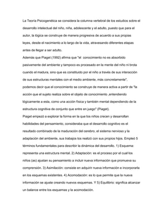 La Teoría Psicogenética se considera la columna vertebral de los estudios sobre el
desarrollo intelectual del niño, niña, adolescente y el adulto, puesto que para el
autor, la lógica se construye de manera progresiva de acuerdo a sus propias
leyes, desde el nacimiento a lo largo de la vida, atravesando diferentes etapas
antes de llegar a ser adulto.
Además que Piaget (1992) afirma que "el conocimiento no es absorbido
pasivamente del ambiente y tampoco es procesado en la mente del niño ni brota
cuando el madura, sino que es constituido por el niño a través de sus interacción
de sus estructuras mentales con el medio ambiente, más concretamente",
podemos decir que el conocimiento se construye de manera activa a partir de "la
acción que el sujeto realiza sobre el objeto de conocimiento ,entendiendo
lógicamente a esta, como una acción física y también mental dependiendo de la
estructura cognitiva de conjunto que entre en juego" (Piaget).
Piaget empezó a explorar la forma en la que los niños crecen y desarrollan
habilidades del pensamiento, consideraba que el desarrollo cognitivo es el
resultado combinado de la maduración del cerebro, el sistema nervioso y la
adaptación del ambiente, sus trabajos los realizó con sus propios hijos. Empleó 5
términos fundamentales para describir la dinámica del desarrollo. 1) Esquema:
representa una estructura mental. 2) Adaptación: es el proceso por el cual los
niños (as) ajustan su pensamiento a incluir nueva información que promueva su
comprensión. 3) Asimilación: consiste en adquirir nueva información e incorporarla
en los esquemas existentes. 4) Acomodación: es lo que permite que la nueva
información se ajuste creando nuevos esquemas. Y 5) Equilibrio: significa alcanzar
un balance entre los esquemas y la acomodación.
 