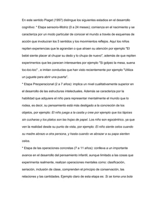 En este sentido Piaget (1997) distingue los siguientes estadios en el desarrollo
cognitivo: * Etapa sensorio-Motriz (0 a 24 meses); comienza en el nacimiento y se
caracteriza por un modo particular de conocer el mundo a través de esquemas de
acción que involucran los 5 sentidos y los movimientos reflejos. Aquí los niños
repiten experiencias que le agrandan o que atraen su atención por ejemplo "El
bebé siente placer al chupar su dedo y lo chupa de nuevo", además de que repiten
experimentos que les parecen interesantes por ejemplo "Si golpeo la mesa, suena
toc-toc-toc" , e imitan conductas que han visto recientemente por ejemplo "Utiliza
un juguete para abrir una puerta".
* Etapa Preoperacional (2 a 7 años): implica un nivel cualitativamente superior en
el desarrollo de las estructuras intelectuales. Además se caracteriza por la
habilidad que adquiere el niño para representar mentalmente el mundo que lo
rodea, es decir, su pensamiento está más desligado a la concreción de los
objetos, por ejemplo: El niño juega a la casita y cree por ejemplo que los lápices
sin cucharas y los platos son las hojas de papel. Los niño son egocéntrico, ya que
ven la realidad desde su punto de vista, por ejemplo: El niño siente celos cuando
su madre abrazo a otra persona, y hasta cuando ve abrazar a su papa sienten
celos.
* Etapa de las operaciones concretas (7 a 11 años): conlleva a un importante
avance en el desarrollo del pensamiento infantil, aunque limitado a las cosas que
experimenta realmente, realizan operaciones mentales como: clasificación,
seriación, inclusión de clase, comprenden el principio de conservación, las
relaciones y las cantidades. Ejemplo claro de esta etapa es: Si se toma una bola
 