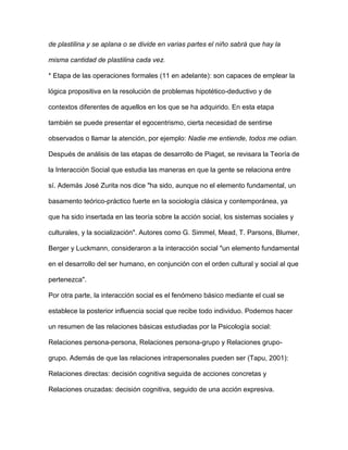 de plastilina y se aplana o se divide en varias partes el niño sabrá que hay la
misma cantidad de plastilina cada vez.
* Etapa de las operaciones formales (11 en adelante): son capaces de emplear la
lógica propositiva en la resolución de problemas hipotético-deductivo y de
contextos diferentes de aquellos en los que se ha adquirido. En esta etapa
también se puede presentar el egocentrismo, cierta necesidad de sentirse
observados o llamar la atención, por ejemplo: Nadie me entiende, todos me odian.
Después de análisis de las etapas de desarrollo de Piaget, se revisara la Teoría de
la Interacción Social que estudia las maneras en que la gente se relaciona entre
sí. Además José Zurita nos dice "ha sido, aunque no el elemento fundamental, un
basamento teórico-práctico fuerte en la sociología clásica y contemporánea, ya
que ha sido insertada en las teoría sobre la acción social, los sistemas sociales y
culturales, y la socialización". Autores como G. Simmel, Mead, T. Parsons, Blumer,
Berger y Luckmann, consideraron a la interacción social "un elemento fundamental
en el desarrollo del ser humano, en conjunción con el orden cultural y social al que
pertenezca".
Por otra parte, la interacción social es el fenómeno básico mediante el cual se
establece la posterior influencia social que recibe todo individuo. Podemos hacer
un resumen de las relaciones básicas estudiadas por la Psicología social:
Relaciones persona-persona, Relaciones persona-grupo y Relaciones grupo-
grupo. Además de que las relaciones intrapersonales pueden ser (Tapu, 2001):
Relaciones directas: decisión cognitiva seguida de acciones concretas y
Relaciones cruzadas: decisión cognitiva, seguido de una acción expresiva.
 