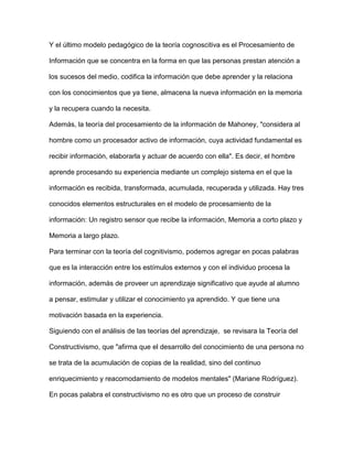 Y el último modelo pedagógico de la teoría cognoscitiva es el Procesamiento de
Información que se concentra en la forma en que las personas prestan atención a
los sucesos del medio, codifica la información que debe aprender y la relaciona
con los conocimientos que ya tiene, almacena la nueva información en la memoria
y la recupera cuando la necesita.
Además, la teoría del procesamiento de la información de Mahoney, "considera al
hombre como un procesador activo de información, cuya actividad fundamental es
recibir información, elaborarla y actuar de acuerdo con ella". Es decir, el hombre
aprende procesando su experiencia mediante un complejo sistema en el que la
información es recibida, transformada, acumulada, recuperada y utilizada. Hay tres
conocidos elementos estructurales en el modelo de procesamiento de la
información: Un registro sensor que recibe la información, Memoria a corto plazo y
Memoria a largo plazo.
Para terminar con la teoría del cognitivismo, podemos agregar en pocas palabras
que es la interacción entre los estímulos externos y con el individuo procesa la
información, además de proveer un aprendizaje significativo que ayude al alumno
a pensar, estimular y utilizar el conocimiento ya aprendido. Y que tiene una
motivación basada en la experiencia.
Siguiendo con el análisis de las teorías del aprendizaje, se revisara la Teoría del
Constructivismo, que "afirma que el desarrollo del conocimiento de una persona no
se trata de la acumulación de copias de la realidad, sino del continuo
enriquecimiento y reacomodamiento de modelos mentales" (Mariane Rodríguez).
En pocas palabra el constructivismo no es otro que un proceso de construir
 