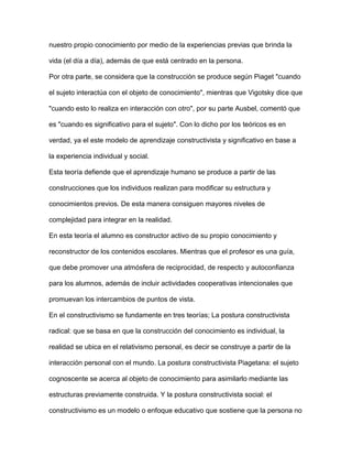 nuestro propio conocimiento por medio de la experiencias previas que brinda la
vida (el día a día), además de que está centrado en la persona.
Por otra parte, se considera que la construcción se produce según Piaget "cuando
el sujeto interactúa con el objeto de conocimiento", mientras que Vigotsky dice que
"cuando esto lo realiza en interacción con otro", por su parte Ausbel, comentó que
es "cuando es significativo para el sujeto". Con lo dicho por los teóricos es en
verdad, ya el este modelo de aprendizaje constructivista y significativo en base a
la experiencia individual y social.
Esta teoría defiende que el aprendizaje humano se produce a partir de las
construcciones que los individuos realizan para modificar su estructura y
conocimientos previos. De esta manera consiguen mayores niveles de
complejidad para integrar en la realidad.
En esta teoría el alumno es constructor activo de su propio conocimiento y
reconstructor de los contenidos escolares. Mientras que el profesor es una guía,
que debe promover una atmósfera de reciprocidad, de respecto y autoconfianza
para los alumnos, además de incluir actividades cooperativas intencionales que
promuevan los intercambios de puntos de vista.
En el constructivismo se fundamente en tres teorías; La postura constructivista
radical: que se basa en que la construcción del conocimiento es individual, la
realidad se ubica en el relativismo personal, es decir se construye a partir de la
interacción personal con el mundo. La postura constructivista Piagetana: el sujeto
cognoscente se acerca al objeto de conocimiento para asimilarlo mediante las
estructuras previamente construida. Y la postura constructivista social: el
constructivismo es un modelo o enfoque educativo que sostiene que la persona no
 