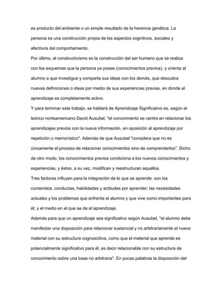 es producto del ambiente o un simple resultado de la herencia genética. La
persona es una construcción propia de los aspectos cognitivos, sociales y
afectivos del comportamiento.
Por último, el constructivismo es la construcción del ser humano que se realiza
con los esquemas que la persona ya posee (conocimientos previos), y orienta al
alumno a que investigue y comparta sus ideas con los demás, que descubra
nuevas definiciones o ideas por medio de sus experiencias previas, en donde el
aprendizaje es completamente activo.
Y para terminar este trabajo, se hablará de Aprendizaje Significativo es, según el
teórico norteamericano David Ausubel, "el conocimiento se centra en relacionar los
aprendizajes previos con la nueva información, en oposición al aprendizaje por
repetición o memorístico". Además de que Ausubel "considera que no es
únicamente el proceso de relacionar conocimientos sino de comprenderlos". Dicho
de otro modo, los conocimientos previos condiciona a los nuevos conocimientos y
experiencias, y éstos, a su vez, modifican y reestructuran aquellos.
Tres factores influyen para la integración de lo que se aprende: son los
contenidos, conductas, habilidades y actitudes por aprender; las necesidades
actuales y los problemas que enfrenta el alumno y que vive como importantes para
él; y el medio en el que se da el aprendizaje.
Además para que un aprendizaje sea significativo según Ausubel, "el alumno debe
manifestar una disposición para relacionar sustancial y no arbitrariamente el nuevo
material con su estructura cognoscitiva, como que el material que aprende es
potencialmente significativo para él, es decir relacionable con su estructura de
conocimiento sobre una base no arbitraria". En pocas palabras la disposición del
 