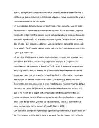 alumno es importante para que relacione los contenidos de manera sustantiva y
no literal, ya que si el alumno no le interesa adquirir el nuevo conocimiento se va a
centrar en memorizar los conceptos.
Un ejemplo claro del aprendizaje significativo es... “Soy pequeño, pero no tonto:
Están haciendo problemas de matemáticas en clase. Todos en silencio, algunos
mordiendo el lápiz mientras parece que se estrujan la cabeza, otros con los dedos
sumando, alguno tirado por el suelo buscando la goma. De repente uno de ellos
dice en alto: - Soy pequeño, no tonto. - Luis, que estamos trabajando en silencio,
¿qué pasa? - Perdón profe, pero el que ha hecho el libro piensa que somos tontos.
- ¿Por qué dices eso?
- A ver, dice "Carlitos va a la tienda de chucherías a comprar seis piruletas, diez
caramelos, dos chicles, tres nubes y un paquete de pipas. Si paga con una
moneda de un euro ¿cuánto le devuelven?". Si yo voy al quiosco a comprar todo
eso y doy una moneda, el hombre del quiosco me dice que deje la mitad de las
cosas, que valen más de lo que llevo, papá que le dé a mi hermana y mamá que
se me pican los dientes con tantas chuches. ¿Para qué voy a llevarme tanto?
Y es verdad, son pequeños, pero a veces más listos que muchos mayores, porque
ha sabido ver detrás del problema, no se ha quedado solo en unas sumas, sino
que se ha metido en el papel, se ha imaginado en la tienda comprando y las
consecuencias de hacerlo. Cuantos problemas se solucionarían si nos ponemos
en el papel de los demás y vemos las cosas desde su visión, si aprendemos a
mirar con la mirada de los demás”. (Sonia M. Blanco, 2012)
Con este claro ejemplo de Aprendizaje Significativo puedo concluir que se basa en
los conocimiento previos que ya tiene la persona, más los nuevos conocimientos
 