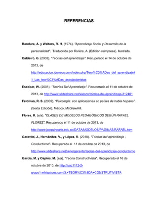 REFERENCIAS
Bandura, A. y Walters, R. H. (1974). "Aprendizaje Social y Desarrollo de la
personalidad". Traduccido por Rivière, A. (Edición reimpresa). Ilustrada.
Caldeiro, G. (2005). "Teorías del aprendizaje". Recuperado el 14 de octubre de
2013, de
http://educacion.idoneos.com/index.php/Teor%C3%ADas_del_aprendizaje#
1_Las_teor%C3%ADas_asociacionistas
Escobar, W. (2008). "Teorías Del Aprendizaje". Recuperado el 11 de octubre de
2013, de http://www.slideshare.net/wiesco/teorias-del-aprendizaje-312461
Feldman, R. S. (2005). “Psicología: con aplicaciones en países de habla hispana”.
(Sexta Edición). México, McGrawHill.
Flores, R. (s/a). "CLASES DE MODELOS PEDAGÓGICOS SEGÚN RAFAEL
FLOREZ". Recuperado el 11 de octubre de 2013, de
http://www.joaquinparis.edu.co/DATA/MODELOS/PAGINAS/RAFAEL.htm
Garavito, J., Hernández, V., y López, R. (2010). "Teorías del aprendizaje -
Conductismo". Recuperado el 11 de octubre de 2013, de
http://www.slideshare.net/javiergaravito/teoras-del-aprendizaje-conductismo
García, M. y Ospina, M. (s/a). "Teoría Constructivista". Recuperado el 16 de
octubre de 2013, de http://uoc1112-2-
grupo1.wikispaces.com/3.+TEOR%C3%8DA+CONSTRUTIVISTA
 