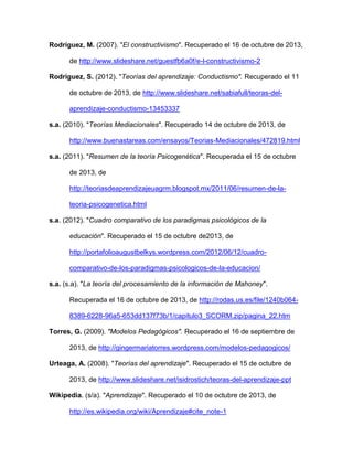 Rodríguez, M. (2007). "El constructivismo". Recuperado el 16 de octubre de 2013,
de http://www.slideshare.net/guestfb6a0f/e-l-constructivismo-2
Rodríguez, S. (2012). "Teorías del aprendizaje: Conductismo". Recuperado el 11
de octubre de 2013, de http://www.slideshare.net/sabiafull/teoras-del-
aprendizaje-conductismo-13453337
s.a. (2010). "Teorías Mediacionales". Recuperado 14 de octubre de 2013, de
http://www.buenastareas.com/ensayos/Teorias-Mediacionales/472819.html
s.a. (2011). "Resumen de la teoría Psicogenética". Recuperada el 15 de octubre
de 2013, de
http://teoriasdeaprendizajeuagrm.blogspot.mx/2011/06/resumen-de-la-
teoria-psicogenetica.html
s.a. (2012). "Cuadro comparativo de los paradigmas psicológicos de la
educación". Recuperado el 15 de octubre de2013, de
http://portafolioaugustbelkys.wordpress.com/2012/06/12/cuadro-
comparativo-de-los-paradigmas-psicologicos-de-la-educacion/
s.a. (s.a). "La teoría del procesamiento de la información de Mahoney".
Recuperada el 16 de octubre de 2013, de http://rodas.us.es/file/1240b064-
8389-6228-96a5-653dd137f73b/1/capitulo3_SCORM.zip/pagina_22.htm
Torres, G. (2009). "Modelos Pedagógicos". Recuperado el 16 de septiembre de
2013, de http://gingermariatorres.wordpress.com/modelos-pedagogicos/
Urteaga, A. (2008). "Teorías del aprendizaje". Recuperado el 15 de octubre de
2013, de http://www.slideshare.net/isidrostich/teoras-del-aprendizaje-ppt
Wikipedia. (s/a). "Aprendizaje". Recuperado el 10 de octubre de 2013, de
http://es.wikipedia.org/wiki/Aprendizaje#cite_note-1
 