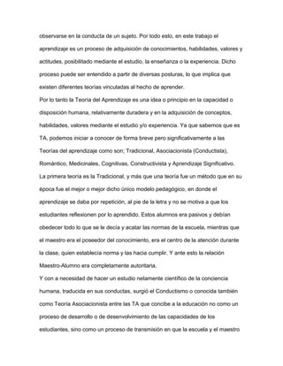 observarse en la conducta de un sujeto. Por todo esto, en este trabajo el
aprendizaje es un proceso de adquisición de conocimientos, habilidades, valores y
actitudes, posibilitado mediante el estudio, la enseñanza o la experiencia. Dicho
proceso puede ser entendido a partir de diversas posturas, lo que implica que
existen diferentes teorías vinculadas al hecho de aprender.
Por lo tanto la Teoría del Aprendizaje es una idea o principio en la capacidad o
disposición humana, relativamente duradera y en la adquisición de conceptos,
habilidades, valores mediante el estudio y/o experiencia. Ya que sabemos que es
TA, podemos iniciar a conocer de forma breve pero significativamente a las
Teorías del aprendizaje como son; Tradicional, Asociacionista (Conductista),
Romántico, Medicinales, Cognitivas, Constructivista y Aprendizaje Significativo.
La primera teoría es la Tradicional, y más que una teoría fue un método que en su
época fue el mejor o mejor dicho único modelo pedagógico, en donde el
aprendizaje se daba por repetición, al pie de la letra y no se motiva a que los
estudiantes reflexionen por lo aprendido. Estos alumnos era pasivos y debían
obedecer todo lo que se le decía y acatar las normas de la escuela, mientras que
el maestro era el poseedor del conocimiento, era el centro de la atención durante
la clase, quien establecía norma y las hacia cumplir. Y ante esto la relación
Maestro-Alumno era completamente autoritaria.
Y con a necesidad de hacer un estudio netamente científico de la conciencia
humana, traducida en sus conductas, surgió el Conductismo o conocida también
como Teoría Asociacionista entre las TA que concibe a la educación no como un
proceso de desarrollo o de desenvolvimiento de las capacidades de los
estudiantes, sino como un proceso de transmisión en que la escuela y el maestro
 