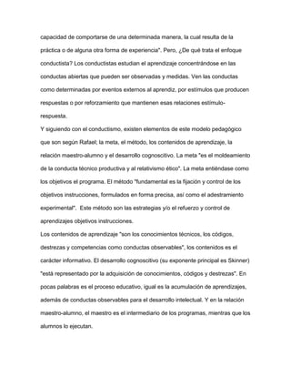 capacidad de comportarse de una determinada manera, la cual resulta de la
práctica o de alguna otra forma de experiencia". Pero, ¿De qué trata el enfoque
conductista? Los conductistas estudian el aprendizaje concentrándose en las
conductas abiertas que pueden ser observadas y medidas. Ven las conductas
como determinadas por eventos externos al aprendiz, por estímulos que producen
respuestas o por reforzamiento que mantienen esas relaciones estímulo-
respuesta.
Y siguiendo con el conductismo, existen elementos de este modelo pedagógico
que son según Rafael; la meta, el método, los contenidos de aprendizaje, la
relación maestro-alumno y el desarrollo cognoscitivo. La meta "es el moldeamiento
de la conducta técnico productiva y al relativismo ético". La meta entiéndase como
los objetivos el programa. El método "fundamental es la fijación y control de los
objetivos instrucciones, formulados en forma precisa, así como el adestramiento
experimental". Este método son las estrategias y/o el refuerzo y control de
aprendizajes objetivos instrucciones.
Los contenidos de aprendizaje "son los conocimientos técnicos, los códigos,
destrezas y competencias como conductas observables", los contenidos es el
carácter informativo. El desarrollo cognoscitivo (su exponente principal es Skinner)
"está representado por la adquisición de conocimientos, códigos y destrezas". En
pocas palabras es el proceso educativo, igual es la acumulación de aprendizajes,
además de conductas observables para el desarrollo intelectual. Y en la relación
maestro-alumno, el maestro es el intermediario de los programas, mientras que los
alumnos lo ejecutan.
 