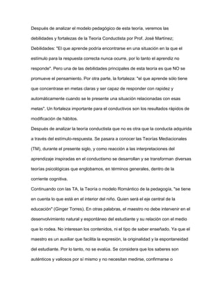 Después de analizar el modelo pedagógico de esta teoría, veremos las
debilidades y fortalezas de la Teoría Conductista por Prof. José Martínez;
Debilidades: "El que aprende podría encontrarse en una situación en la que el
estímulo para la respuesta correcta nunca ocurre, por lo tanto el aprendiz no
responde". Pero una de las debilidades principales de esta teoría es que NO se
promueve el pensamiento. Por otra parte, la fortaleza: "el que aprende sólo tiene
que concentrase en metas claras y ser capaz de responder con rapidez y
automáticamente cuando se le presente una situación relacionadas con esas
metas". Un fortaleza importante para el conductivos son los resultados rápidos de
modificación de hábitos.
Después de analizar la teoría conductista que no es otra que la conducta adquirida
a través del estímulo-respuesta. Se pasara a conocer las Teorías Mediacionales
(TM), durante el presente siglo, y como reacción a las interpretaciones del
aprendizaje inspiradas en el conductismo se desarrollan y se transforman diversas
teorías psicológicas que englobamos, en términos generales, dentro de la
corriente cognitiva.
Continuando con las TA, la Teoría o modelo Romántico de la pedagogía, "se tiene
en cuenta lo que está en el interior del niño. Quien será el eje central de la
educación" (Ginger Torres). En otras palabras, el maestro no debe intervenir en el
desenvolvimiento natural y espontáneo del estudiante y su relación con el medio
que lo rodea. No interesan los contenidos, ni el tipo de saber enseñado. Ya que el
maestro es un auxiliar que facilita la expresión, la originalidad y la espontaneidad
del estudiante. Por lo tanto, no se evalúa. Se considera que los saberes son
auténticos y valiosos por sí mismo y no necesitan medirse, confirmarse o
 