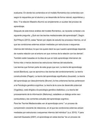 evaluarse. En donde los contenidos en el modelo Romántico los contenidos son
según lo requeridos por el alumno y se desarrolla de forma natural, espontáneo y
libre. Y la relación Maestro-Alumno es simplemente un auxiliar del proceso de
aprendizaje.
Después de este breve análisis del modelo Romántico, se necesita contestar a la
siguiente pregunta: ¿Qué son las teorías mediacionales del aprendizaje?, Según
Sol Piñeyro (2012), estas "tienen por objeto de estudio los procesos internos, en el
que las condiciones externas actúan mediadas por estructuras o esquemas
internos del individuo; lo que nos quiere decir es que nuestro aprendizaje depende
de nuestra relación con el entorno en que vivimos de la relación con los demás".
También están basadas en la idea de que en todo aprendizaje intervienen de
forma más o menos decisiva las estructuras internas del estudiante.
Las teorías que forman parte de este grupo que son; La teoría del aprendizaje
social (Bandura), que se aproxima a las teorías del condicionamiento; La teoría
constructivista (Piaget), La teoría del aprendizaje significativo (Ausubel), La teoría
del aprendizaje por descubrimiento (Bruner), la tres anteriores teorías pertenecen
a la Psicología genético-cognitiva; La teoría de la zona de desarrollo potencial
(Vygotsky), está dirigida a la psicología genético dialéctica; y La teoría del
procesamiento de la información (Mahoney), establece un diálogo entre neo-
conductistas y las corrientes actuales del aprendizaje cognitivo.
Para las Teorías Mediacionales ven al aprendizaje como " un proceso de
comprensión creciente de relaciones, en el que las condiciones externas actúan
mediadas por estructuras o esquemas internos del individuo" (s.a. 2010). Y para
Jeannett Quesada (2007), el aprendizaje en estas teorías "es un proceso de
 