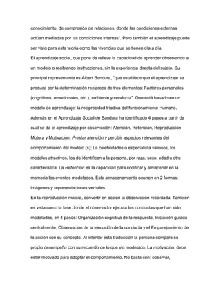 conocimiento, de compresión de relaciones, donde las condiciones externas
actúan mediadas por las condiciones internas". Pero también el aprendizaje puede
ser visto para esta teoría como las vivencias que se tienen día a día.
El aprendizaje social, que pone de relieve la capacidad de aprender observando a
un modelo o recibiendo instrucciones, sin la experiencia directa del sujeto. Su
principal representante es Albert Bandura, "que establece que el aprendizaje se
produce por la determinación recíproca de tres elementos: Factores personales
(cognitivos, emocionales, etc.), ambiente y conducta". Que está basado en un
modelo de aprendizaje: la reciprocidad tríadica del funcionamiento Humano.
Además en el Aprendizaje Social de Bandura ha identificado 4 pasos a partir de
cual se da el aprendizaje por observación: Atención, Retención, Reproducción
Motora y Motivación. Prestar atención y percibir aspectos relevantes del
comportamiento del modelo (s); La celebridades o especialista valiosos, los
modelos atractivos, los de identifican a la persona, por raza, sexo, edad u otra
característica. La Retención es la capacidad para codificar y almacenar en la
memoria los eventos modelados. Este almacenamiento ocurren en 2 formas:
imágenes y representaciones verbales.
En la reproducción motora, convertir en acción la observación recordada. También
es vista como la fase donde el observador ejecuta las conductas que han sido
modeladas, en 4 pasos: Organización cognitiva de la respuesta, Iniciación guiada
centralmente, Observación de la ejecución de la conducta y el Emparejamiento de
la acción con su concepto. Al intentar esta traducción la persona compara su
propio desempeño con su recuerdo de lo que vio modelado. La motivación, debe
estar motivado para adoptar el comportamiento. No basta con: observar,
 