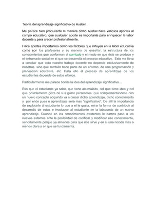 Teoría del aprendizaje significativo de Ausbel.<br />Me parece bien producente la manera como Ausbel hace valiosos aportes al campo educativo, que cualquier aporte es importante para enriquecer la labor docente y para crecer profesionalmente.<br />Hace aportes importantes como los factores que influyen en la labor educativa como son los profesores y su manera de enseñar; la estructura de los conocimientos que conforman el currículo y el modo en que éste se produce y el entramado social en el que se desarrolla el proceso educativo.  Esto me lleva a concluir que todo nuestro trabajo docente no depende exclusivamente de nosotros, sino que también hace parte de un entorno, de una programación y planeación educativa, etc. Para ello el proceso de aprendizaje de los estudiantes depende de estos últimos.<br />Particularmente me parece bonita la idea del aprendizaje significativo…<br />Eso que el estudiante ya sabe, que tiene acumulado, del que tiene idea y del que posiblemente goza de sus gusto personales, que complementándose con un nuevo concepto adquirido va a crecer dicho aprendizaje, dicho conocimiento y  por ende pues e aprendizaje será mas “significativo”. De allí la importancia de explotarle al estudiante lo que a el le gusta, mirar la forma de contribuir al desarrollo de estas e involucrar al estudiante en la búsqueda de un nuevo aprendizaje. Cuando en los conocimientos existentes le damos paso a los nuevos estamos ante la posibilidad de codificar y modificar ese conocimiento, sencillamente porque ya almenos para que nos sirve y en si una noción mas o menos clara y en que se fundamenta.<br />