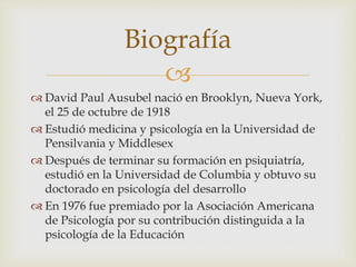 
 David Paul Ausubel nació en Brooklyn, Nueva York,
el 25 de octubre de 1918
 Estudió medicina y psicología en la Universidad de
Pensilvania y Middlesex
 Después de terminar su formación en psiquiatría,
estudió en la Universidad de Columbia y obtuvo su
doctorado en psicología del desarrollo
 En 1976 fue premiado por la Asociación Americana
de Psicología por su contribución distinguida a la
psicología de la Educación
Biografía
 