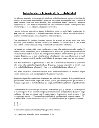 Introducción a la teoría de la probabilidad
Hay algunos resultados importantes del cálculo de probabilidades que son conocidos bajo los
nombres de teorema de la probabilidad compuesta, teorema de la probabilidad total y teorema de
Bayes. Veamos cuales son estos teoremas, pero previamente vamos a enunciar a modo de
recopilación, una serie de resultados elementales cuya demostración se deja como ejercicio para
el lector (algunos ya han sido demostrados anteriormente):

Laplace, eminente matemático francés de la última mitad del siglo XVIII y principios del
XIX, describía la teoría de la probabilidad como “el sentido común reducido al cálculo”.
Veamos como la siguiente anécdota justifica esta descripción.

Dos estudiantes de Instituto intentan ponerse de acuerdo en como pasar una tarde.
Acuerdan que tomarán su decisión lanzando una moneda. Si sale cara irán al cine, si sale
cruz saldrán a tomar una coca-cola y si la moneda cae de canto, estudiarán.

La historia no es tan trivial como pueda parecer, con ella podemos aprender mucho. El
sentido común, basando su juicio en la experiencia, nos indica que los estudiantes quieren
saltarse la necesidad de estudiar. En otras palabras sabemos intuitivamente que la moneda
no caerá de canto, que lo hará sobre la cara o sobre la cruz. Más aún, si la moneda es legal,
tenemos la certeza moral de que las posibilidades de que salga cara o cruz son las mismas.

Pues bien la teoría de la probabilidad se basa en la asunción que hacemos de cuestiones
tales como estas : ¿Cuál es la probabilidad de que una moneda caiga sobre el borde? ¿Cuál
es la probabilidad de que salga cara? ¿Cuál es la probabilidad de que salga cruz?

Para poder tratar estas cuestiones desde un punto de vista matemático, es necesario asignar
valores numéricos a cada una de la probabilidades involucradas.

Supongamos por el momento que denotamos por p el valor numérico de la probabilidad de
que al lanzar una moneda, salga cara. Puesto que es igualmente posible que al lanzar la
moneda, salga cruz, la probabilidad de que salga cruz también debe tener asignado el valor
p.

Como tenemos la certeza de que saldrá cara o cruz sigue que 2p debe ser el valor asignado
al suceso seguro, el que ocurrirá siempre que lancemos una moneda al aire. Podemos elegir
cualquier valor que nos plazca para el suceso seguro. Es costumbre elegir el valor 1. Esto
es: asumimos que 2p=1. Entonces la probabilidad de que la moneda muestre cara es : 1/2 ;
la probabilidad de que muestre cruz es : 1/2; y la probabilidad de que salga cara o cruz es:




Si analizamos detalladamente el ejemplo, podemos apreciar :

Un experimento aleatorio, lanzar una moneda al aire
 