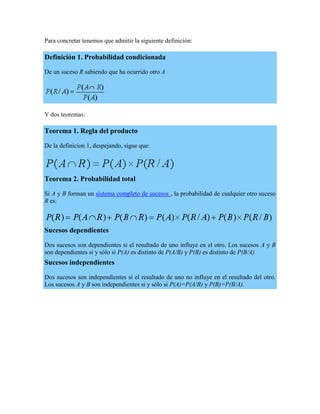 Para concretar tenemos que admitir la siguiente definición:

Definición 1. Probabilidad condicionada

De un suceso R sabiendo que ha ocurrido otro A




Y dos teoremas:

Teorema 1. Regla del producto

De la definicion 1, despejando, sigue que:




Teorema 2. Probabilidad total

Si A y B forman un sistema completo de sucesos , la probabilidad de cualquier otro suceso
R es:



Sucesos dependientes

Dos sucesos son dependientes si el resultado de uno influye en el otro. Los sucesos A y B
son dependientes si y sólo si P(A) es distinto de P(A/B) y P(B) es distinto de P(B/A)
Sucesos independientes

Dos sucesos son independientes si el resultado de uno no influye en el resultado del otro.
Los sucesos A y B son independientes si y sólo si P(A)=P(A/B) y P(B)=P(B/A).
 