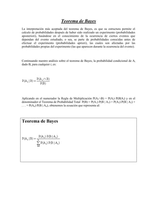 Teorema de Bayes
La interpretación más aceptada del teorema de Bayes, es que su estructura permite el
calculo de probabilidades después de haber sido realizado un experimento (probabilidades
aposteriori), basándose en el conocimiento de la ocurrencia de ciertos eventos que
dependan del evento estudiado, o sea, se parte de probabilidades conocidas antes de
efectuar el experimento (probabilidades apriori), las cuales son afectadas por las
probabilidades propias del experimento (las que aparecen durante la ocurrencia del evento).



Continuando nuestro análisis sobre el teorema de Bayes, la probabilidad condicional de Ai
dado B, para cualquier i, es:




Aplicando en el numerador la Regla de Multiplicación P(Ai B) = P(Ai) P(B|Ai) y en el
denominador el Teorema de Probabilidad Total P(B) = P(A1) P(B | A1) + P(A2) P(B | A2) +
. . . + P(An) P(B | An), obtenemos la ecuación que representa al:




Teorema de Bayes
 