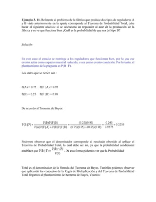 Ejemplo 3. 11. Referente al problema de la fábrica que produce dos tipos de reguladores A
y B visto anteriormente en la aparte corresponde al Teorema de Probabilidad Total, cabe
hacer el siguiente análisis: si se selecciona un regulador al azar de la producción de la
fábrica y se ve que funciona bien ¿Cuál es la probabilidad de que sea del tipo B?



Solución



En este caso el estudio se restringe a los reguladores que funcionan bien, por lo que ese
evento actúa como espacio muestral reducido, o sea como evento condición. Por lo tanto, el
planteamiento de la pregunta es P(B | F).

Los datos que se tienen son :



P(A) = 0.75     P(F | A) = 0.95

P(B) = 0.25     P(F | B) = 0.98



De acuerdo al Teorema de Bayes:




Podemos observar que el denominador corresponde al resultado obtenido al aplicar el
Teorema de Probabilidad Total, lo cual debe ser así, ya que la probabilidad condicional
establece que                     . De esta forma podemos ver que la Probabilidad




Total es el denominador de la fórmula del Teorema de Bayes. También podemos observar
que aplicando los conceptos de la Regla de Multiplicación y del Teorema de Probabilidad
Total llegamos al planteamiento del teorema de Bayes, Veamos:
 