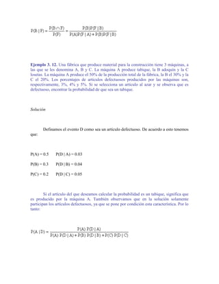 Ejemplo 3. 12. Una fábrica que produce material para la construcción tiene 3 máquinas, a
las que se les denomina A, B y C. La máquina A produce tabique, la B adoquín y la C
losetas. La máquina A produce el 50% de la producción total de la fábrica, la B el 30% y la
C el 20%. Los porcentajes de artículos defectuosos producidos por las máquinas son,
respectivamente, 3%, 4% y 5%. Si se selecciona un artículo al azar y se observa que es
defectuoso, encontrar la probabilidad de que sea un tabique.



Solución



       Definamos el evento D como sea un artículo defectuoso. De acuerdo a esto tenemos
que:



P(A) = 0.5     P(D | A) = 0.03

P(B) = 0.3     P(D | B) = 0.04

P(C) = 0.2     P(D | C) = 0.05



        Si el artículo del que deseamos calcular la probabilidad es un tabique, significa que
es producido por la máquina A. También observamos que en la solución solamente
participan los artículos defectuosos, ya que se pone por condición esta característica. Por lo
tanto:
 
