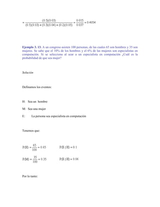 Ejemplo 3. 13. A un congreso asisten 100 personas, de las cuales 65 son hombres y 35 son
mujeres. Se sabe que el 10% de los hombres y el 6% de las mujeres son especialistas en
computación. Si se selecciona al azar a un especialista en computación ¿Cuál es la
probabilidad de que sea mujer?



Solución



Definamos los eventos:



H: Sea un hombre

M: Sea una mujer

E:     La persona sea especialista en computación



Tenemos que:




Por lo tanto:
 