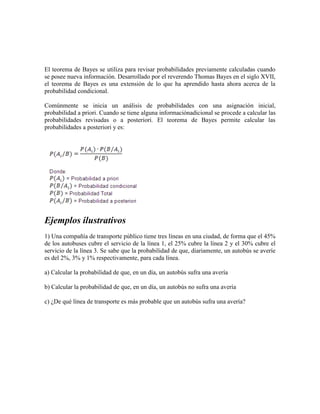 El teorema de Bayes se utiliza para revisar probabilidades previamente calculadas cuando
se posee nueva información. Desarrollado por el reverendo Thomas Bayes en el siglo XVII,
el teorema de Bayes es una extensión de lo que ha aprendido hasta ahora acerca de la
probabilidad condicional.

Comúnmente se inicia un análisis de probabilidades con una asignación inicial,
probabilidad a priori. Cuando se tiene alguna informaciónadicional se procede a calcular las
probabilidades revisadas o a posteriori. El teorema de Bayes permite calcular las
probabilidades a posteriori y es:




Ejemplos ilustrativos
1) Una compañía de transporte público tiene tres líneas en una ciudad, de forma que el 45%
de los autobuses cubre el servicio de la línea 1, el 25% cubre la línea 2 y el 30% cubre el
servicio de la línea 3. Se sabe que la probabilidad de que, diariamente, un autobús se averíe
es del 2%, 3% y 1% respectivamente, para cada línea.

a) Calcular la probabilidad de que, en un día, un autobús sufra una avería

b) Calcular la probabilidad de que, en un día, un autobús no sufra una avería

c) ¿De qué línea de transporte es más probable que un autobús sufra una avería?
 