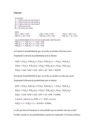 Solución:




a) Calcular la probabilidad de que, en un día, un autobús sufra una avería

Empleando la fórmula de probabilidad total se obtiene:




b) Calcular la probabilidad de que, en un día, un autobús no sufra una avería

Empleando la fórmula de probabilidad total se obtiene:




c) ¿De qué línea de transporte es más probable que un autobús sufra una avería?

Se debe calcular las tres probabilidades a posteriori empleando el Teorema de Bayes
 