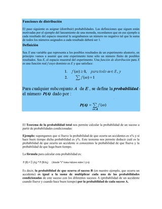 Funciones de distribución

El paso siguiente es asignar (distribuir) probabilidades. Las definiciones que siguen están
motivadas por el ejemplo del lanzamiento de una moneda, recordamos que en ese ejemplo a
cada resultado del espacio muestral le asignabamos un número no negativo tal que la suma
de todos los números asignados a cada resultado deberá ser 1.
Definición

Sea X una variable que representa a los posibles resultados de un experimento aleatorio, en
principio vamos a asumir que este experimento tiene sólo un número finito de posibles
resultados. Sea E, el espacio muestral del experimento. Una función de distribución para X
es una función real f cuyo dominio es E y que satisface:




El Teorema de la probabilidad total nos permite calcular la probabilidad de un suceso a
partir de probabilidades condicionadas:

Ejemplo: supongamos que si llueve la probabilidad de que ocurra un accidentes es x% y si
hace buen tiempo dicha probabilidad es y%. Este teorema nos permite deducir cuál es la
probabilidad de que ocurra un accidente si conocemos la probabilidad de que llueva y la
probabilidad de que haga buen tiempo.

La fórmula para calcular esta probabilidad es:




Es decir, la probabilidad de que ocurra el suceso B (en nuestro ejemplo, que ocurra un
accidente) es igual a la suma de multiplicar cada una de las probabilidades
condicionadas de este suceso con los diferentes sucesos A (probabilidad de un accidente
cuando llueve y cuando hace buen tiempo) por la probabilidad de cada suceso A.
 