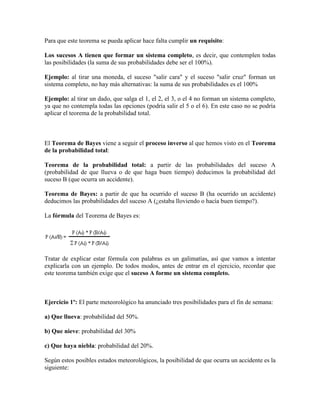 Para que este teorema se pueda aplicar hace falta cumplir un requisito:

Los sucesos A tienen que formar un sistema completo, es decir, que contemplen todas
las posibilidades (la suma de sus probabilidades debe ser el 100%).

Ejemplo: al tirar una moneda, el suceso "salir cara" y el suceso "salir cruz" forman un
sistema completo, no hay más alternativas: la suma de sus probabilidades es el 100%

Ejemplo: al tirar un dado, que salga el 1, el 2, el 3, o el 4 no forman un sistema completo,
ya que no contempla todas las opciones (podría salir el 5 o el 6). En este caso no se podría
aplicar el teorema de la probabilidad total.



El Teorema de Bayes viene a seguir el proceso inverso al que hemos visto en el Teorema
de la probabilidad total:

Teorema de la probabilidad total: a partir de las probabilidades del suceso A
(probabilidad de que llueva o de que haga buen tiempo) deducimos la probabilidad del
suceso B (que ocurra un accidente).

Teorema de Bayes: a partir de que ha ocurrido el suceso B (ha ocurrido un accidente)
deducimos las probabilidades del suceso A (¿estaba lloviendo o hacía buen tiempo?).

La fórmula del Teorema de Bayes es:




Tratar de explicar estar fórmula con palabras es un galimatías, así que vamos a intentar
explicarla con un ejemplo. De todos modos, antes de entrar en el ejercicio, recordar que
este teorema también exige que el suceso A forme un sistema completo.



Ejercicio 1º: El parte meteorológico ha anunciado tres posibilidades para el fin de semana:

a) Que llueva: probabilidad del 50%.

b) Que nieve: probabilidad del 30%

c) Que haya niebla: probabilidad del 20%.

Según estos posibles estados meteorológicos, la posibilidad de que ocurra un accidente es la
siguiente:
 