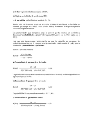 a) Si llueve: probabilidad de accidente del 10%.

b) Si nieva: probabilidad de accidente del 20%

c) Si hay niebla: probabilidad de accidente del 5%.

Resulta que efectivamente ocurre un accidente y como no estábamos en la ciudad no
sabemos qué tiempo hizo (nevó, llovío o hubo niebla). El teorema de Bayes nos permite
calcular estas probabilidades:

Las probabilidades que manejamos antes de conocer que ha ocurrido un accidente se
denominan "probabilidades a priori" (lluvia con el 60%, nieve con el 30% y niebla con el
10%).

Una vez que incorporamos lainformación de que ha ocurrido un accidente, las
probabilidades del suceso A cambian: son probabilidades condicionadas P (A/B), que se
denominan "probabilidades a posteriori".

Vamos a aplicar la fórmula:




a) Probabilidad de que estuviera lloviendo:




La probabilidad de que efectivamente estuviera lloviendo el día del accidente (probabilidad
a posteriori) es del 71,4%.

b) Probabilidad de que estuviera nevando:




La probabilidad de que estuviera nevando es del 21,4%.

c) Probabilidad de que hubiera niebla:
 
