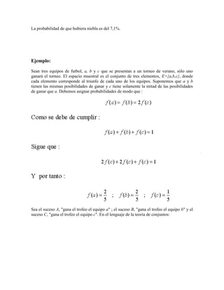 La probabilidad de que hubiera niebla es del 7,1%.




Ejemplo:

Sean tres equipos de futbol, a, b y c que se presentan a un torneo de verano, sólo uno
ganará el torneo. El espacio muestral es el conjunto de tres elementos, E={a,b,c}, donde
cada elemento corresponde al triunfo de cada uno de los equipos. Suponemos que a y b
tienen las mismas posibilidades de ganar y c tiene solamente la mitad de las posibilidades
de ganar que a. Debemos asignar probabilidades de modo que :




Sea el suceso A, "gana el trofeo el equipo a" ; el suceso B, "gana el trofeo el equipo b" y el
suceso C, "gana el trofeo el equipo c". En el lenguaje de la teoría de conjuntos:
 