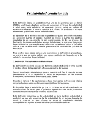 Probabilidad condicionada

Esta definición clásica de probabilidad fue una de las primeras que se dieron
(1900) y se atribuye a Laplace; también se conoce con el nombre de probabilidad
a priori pues, para calcularla, es necesario conocer, antes de realizar el
experimento aleatorio, el espacio muestral y el número de resultados o sucesos
elementales que entran a formar parte del suceso

La aplicación de la definición clásica de probabilidad puede presentar dificultades
de aplicación cuando el espacio muestral es infinito o cuando los posibles
resultados de un experimento no son equiprobables. Ej: En un proceso de
fabricación de piezas puede haber algunas defectuosas y si queremos determinar
la probabilidad de que una pieza sea defectuosa no podemos utilizar la definición
clásica pues necesitaríamos conocer previamente el resultado del proceso de
fabricación

Para resolver estos casos, se hace una extensión de la definición de probabilidad,
de manera que se pueda aplicar con menos restricciones, llegando así a la
definición frecuentista de probabilidad

3. Definición Frecuentista de la Probabilidad

La definición frecuentista consiste en definir la probabilidad como el límite cuando
n tiende a infinito de la proporción o frecuencia relativa del suceso.

Sea un experimento aleatorio cuyo espacio muestral es E Sea A cualquier suceso
perteneciente a E Si repetimos n veces el experimento en las mismas
Condiciones, la frecuencia relativa del suceso A será:

Cuando el número n de repeticiones se hace muy grande la frecuencia relativa
converge hacia un valor que llamaremos probabilidad del suceso A.

Es imposible llegar a este límite, ya que no podemos repetir el experimento un
número infinito de veces, pero si podemos repetirlo muchas veces y observar
como las frecuencias relativas tienden a estabilizarse

Esta definición frecuentista de la probabilidad se llama también probabilidad a
posteriori ya que sólo podemos dar la probabilidad de un suceso después de
repetir y observar un gran número de veces el experimento aleatorio
correspondiente. Algunos autores las llaman probabilidades teóricas
 