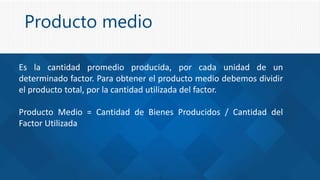 Producto medio
Es la cantidad promedio producida, por cada unidad de un
determinado factor. Para obtener el producto medio debemos dividir
el producto total, por la cantidad utilizada del factor.
Producto Medio = Cantidad de Bienes Producidos / Cantidad del
Factor Utilizada
 