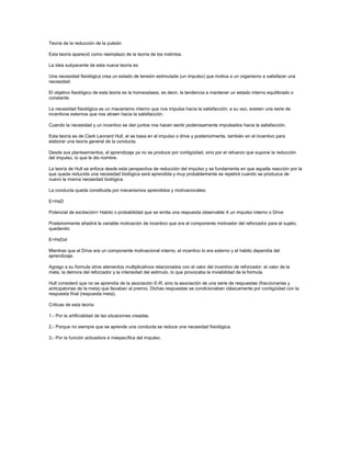 Teoría de la reducción de la pulsión
Esta teoría apareció como reemplazo de la teoría de los instintos.
La idea subyacente de esta nueva teoría es:
Una necesidad fisiológica crea un estado de tensión estimulada (un impulso) que motiva a un organismo a satisfacer una
necesidad.
El objetivo fisiológico de esta teoría es la homeostasis, es decir, la tendencia a mantener un estado interno equilibrado o
constante.
La necesidad fisiológica es un mecanismo interno que nos impulsa hacia la satisfacción; a su vez, existen una serie de
incentivos externos que nos atraen hacia la satisfacción.
Cuando la necesidad y un incentivo se dan juntos nos hacen sentir poderosamente impulsados hacia la satisfacción.
Esta teoría es de Clark Leonard Hull, el se basa en el impulso o drive y posteriormente, también en el incentivo para
elaborar una teoría general de la conducta.
Desde sus planteamientos, el aprendizaje ya no se produce por contigüidad, sino por el refuerzo que supone la reducción
del impulso, lo que le dio nombre.
La teoría de Hull se enfoca desde esta perspectiva de reducción del impulso y se fundamenta en que aquella reacción por la
que queda reducida una necesidad biológica será aprendida y muy probablemente se repetirá cuando se produzca de
nuevo la misma necesidad biológica.
La conducta queda constituida por mecanismos aprendidos y motivacionales:
E=HxD
Potencial de excitación= Habito o probabilidad que se emita una respuesta observable X un impulso interno o Drive
Posteriormente añadirá la variable motivación de incentivo que era el componente motivador del reforzador para el sujeto,
quedando:
E=HxDxI
Mientras que el Drive era un componente motivacional interno, el incentivo lo era externo y el habito dependía del
aprendizaje.
Agrego a su formula otros elementos multiplicativos relacionados con el valor del incentivo de reforzador: el valor de la
meta, la demora del reforzador y la intensidad del estimulo, lo que provocaba la inviabilidad de la formula.
Hull consideró que no se aprendía de la asociación E-R, sino la asociación de una serie de respuestas (fraccionarias y
anticipatorias de la meta) que llevaban al premio. Dichas respuestas se condicionaban clásicamente por contigüidad con la
respuesta final (respuesta meta).
Criticas de esta teoría:
1.- Por la artificialidad de las situaciones creadas.
2.- Porque no siempre que se aprende una conducta se reduce una necesidad fisiológica.
3.- Por la función activadora e inespecífica del impulso.

 