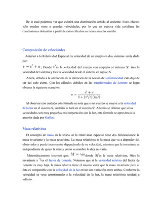 De lo cual podemos ver que existirá una disminución debido al cociente. Estos efectos
solo pueden verse a grandes velocidades, por lo que en nuestra vida cotidiana las
conclusiones obtenidas a partir de éstos cálculos no tienen mucho sentido.
Composición de velocidades
Anterior a la Relatividad Especial, la velocidad de un cuerpo en dos sistemas venía dado
por:
; Donde es la velocidad del cuerpo con respecto al sistema S', es la
velocidad del sistema y es la velocidad desde el sistema en reposo S.
Ahora, debido a la alteración en la dirección de la noción de simultaneidad esto deja de
ser del todo cierto. Con los cálculos debidos en las transformadas de Lorentz se logra
obtener la siguiente ecuación:
Al observar con cuidado esta fórmula se nota que si un cuerpo se mueve a la velocidad
de la luz en el sistema S, también lo hará en el sistema S'. Además se obtiene que si las
velocidades son muy pequeñas en comparación con la luz, esta fórmula se aproxima a la
anterior dada por Galileo.
Masa relativista
El concepto de masa en la teoría de la relatividad especial tiene dos bifurcaciones: la
masa invariante y la masa relativista. La masa relativista es la masa que va a depender del
observador y puede incrementar dependiendo de su velocidad, mientras que la invariante es
independiente de quien la mire y como su nombre lo dice no varía.
Matemáticamente tenemos que: donde es la masa relativista, es la
invariante y es el factor de Lorentz. Notemos que si la velocidad relativa del factor de
Lorentz es muy baja, la masa relativa tiene el mismo valor que la masa invariante pero si
ésta es comparable con la velocidad de la luz existe una variación entre ambas. Conforme la
velocidad se vaya aproximando a la velocidad de la luz, la masa relativista tenderá a
infinito.
 