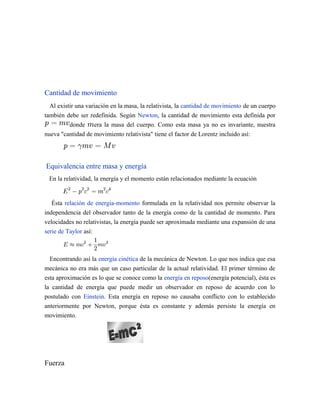 Cantidad de movimiento
Al existir una variación en la masa, la relativista, la cantidad de movimiento de un cuerpo
también debe ser redefinida. Según Newton, la cantidad de movimiento esta definida por
donde era la masa del cuerpo. Como esta masa ya no es invariante, nuestra
nueva "cantidad de movimiento relativista" tiene el factor de Lorentz incluido así:
Equivalencia entre masa y energía
En la relatividad, la energía y el momento están relacionados mediante la ecuación
Ésta relación de energía-momento formulada en la relatividad nos permite observar la
independencia del observador tanto de la energía como de la cantidad de momento. Para
velocidades no relativistas, la energía puede ser aproximada mediante una expansión de una
serie de Taylor así:
Encontrando así la energía cinética de la mecánica de Newton. Lo que nos indica que esa
mecánica no era más que un caso particular de la actual relatividad. El primer término de
esta aproximación es lo que se conoce como la energía en reposo(energía potencial), ésta es
la cantidad de energía que puede medir un observador en reposo de acuerdo con lo
postulado con Einstein. Esta energía en reposo no causaba conflicto con lo establecido
anteriormente por Newton, porque ésta es constante y además persiste la energía en
movimiento.
Fuerza
 