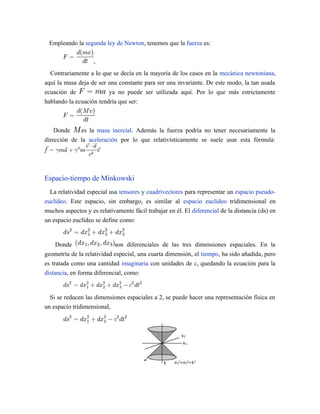 Empleando la segunda ley de Newton, tenemos que la fuerza es:
,
Contrariamente a lo que se decía en la mayoría de los casos en la mecánica newtoniana,
aquí la masa deja de ser una constante para ser una invariante. De este modo, la tan usada
ecuación de ya no puede ser utilizada aquí. Por lo que más estrictamente
hablando la ecuación tendría que ser:
Donde es la masa inercial. Además la fuerza podría no tener necesariamente la
dirección de la aceleración por lo que relativísticamente se suele usar esta fórmula:
Espacio-tiempo de Minkowski
La relatividad especial usa tensores y cuadrivectores para representar un espacio pseudo-
euclídeo. Este espacio, sin embargo, es similar al espacio euclídeo tridimensional en
muchos aspectos y es relativamente fácil trabajar en él. El diferencial de la distancia (ds) en
un espacio euclídeo se define como:
Donde son diferenciales de las tres dimensiones espaciales. En la
geometría de la relatividad especial, una cuarta dimensión, el tiempo, ha sido añadida, pero
es tratada como una cantidad imaginaria con unidades de c, quedando la ecuación para la
distancia, en forma diferencial, como:
Si se reducen las dimensiones espaciales a 2, se puede hacer una representación física en
un espacio tridimensional,
 