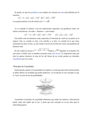 Se puede ver que las geodésicas con medida cero forman un cono dual definido por la
ecuación
La ecuación anterior es la de círculo con .
Si se extiende lo anterior a las tres dimensiones espaciales, las geodésicas nulas son
esferas concéntricas, con radio = distancia = c por tiempo.
Este doble cono de distancias nulas representa el horizonte de visión de un punto en el
espacio. Esto es, cuando se mira a las estrellas y se dice: La estrella de la que estoy
recibiendo luz tiene X años, se está viendo a través de esa línea de visión: una geodésica de
distancia nula.
Se está viendo un suceso a metros, y segundos en el pasado. Por
esta razón, el doble cono es también conocido como cono de luz. Es importante notar que
sólo los puntos interiores al cono de luz del futuro de un evento pueden ser afectados
causalmente por ese evento.
Principio de Causalidad
Anteriormente, gracias a los postulados de Laplace, se creía que para todo acontecimiento
se debía obtener un resultado que podía predecirse. La revolución en este concepto es que
se "crea" un cono de luz de posibilidades.
Asumiendo el principio de causalidad obtenemos que nada (sea materia o información)
puede viajar más rápido que la luz. A pesar que este concepto no es tan claro para la
relatividad general.
 