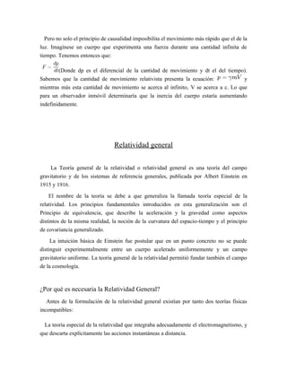 Pero no solo el principio de causalidad imposibilita el movimiento más rápido que el de la
luz. Imagínese un cuerpo que experimenta una fuerza durante una cantidad infinita de
tiempo. Tenemos entonces que:
(Donde dp es el diferencial de la cantidad de movimiento y dt el del tiempo).
Sabemos que la cantidad de movimiento relativista presenta la ecuación: y
mientras más esta cantidad de movimiento se acerca al infinito, V se acerca a c. Lo que
para un observador inmóvil determinaría que la inercia del cuerpo estaría aumentando
indefinidamente.
Relatividad general
La Teoría general de la relatividad o relatividad general es una teoría del campo
gravitatorio y de los sistemas de referencia generales, publicada por Albert Einstein en
1915 y 1916.
El nombre de la teoría se debe a que generaliza la llamada teoría especial de la
relatividad. Los principios fundamentales introducidos en esta generalización son el
Principio de equivalencia, que describe la aceleración y la gravedad como aspectos
distintos de la misma realidad, la noción de la curvatura del espacio-tiempo y el principio
de covariancia generalizado.
La intuición básica de Einstein fue postular que en un punto concreto no se puede
distinguir experimentalmente entre un cuerpo acelerado uniformemente y un campo
gravitatorio uniforme. La teoría general de la relatividad permitió fundar también el campo
de la cosmología.
¿Por qué es necesaria la Relatividad General?
Antes de la formulación de la relatividad general existían por tanto dos teorías físicas
incompatibles:
La teoría especial de la relatividad que integraba adecuadamente el electromagnetismo, y
que descarta explícitamente las acciones instantáneas a distancia.
 