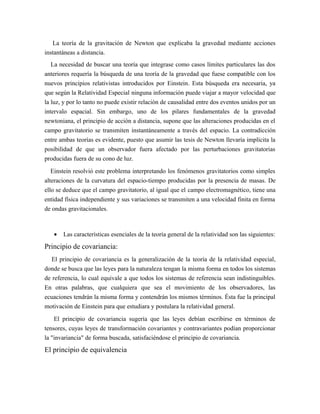 La teoría de la gravitación de Newton que explicaba la gravedad mediante acciones
instantáneas a distancia.
La necesidad de buscar una teoría que integrase como casos límites particulares las dos
anteriores requería la búsqueda de una teoría de la gravedad que fuese compatible con los
nuevos principios relativistas introducidos por Einstein. Esta búsqueda era necesaria, ya
que según la Relatividad Especial ninguna información puede viajar a mayor velocidad que
la luz, y por lo tanto no puede existir relación de causalidad entre dos eventos unidos por un
intervalo espacial. Sin embargo, uno de los pilares fundamentales de la gravedad
newtoniana, el principio de acción a distancia, supone que las alteraciones producidas en el
campo gravitatorio se transmiten instantáneamente a través del espacio. La contradicción
entre ambas teorías es evidente, puesto que asumir las tesis de Newton llevaría implícita la
posibilidad de que un observador fuera afectado por las perturbaciones gravitatorias
producidas fuera de su cono de luz.
Einstein resolvió este problema interpretando los fenómenos gravitatorios como simples
alteraciones de la curvatura del espacio-tiempo producidas por la presencia de masas. De
ello se deduce que el campo gravitatorio, al igual que el campo electromagnético, tiene una
entidad física independiente y sus variaciones se transmiten a una velocidad finita en forma
de ondas gravitacionales.
• Las características esenciales de la teoría general de la relatividad son las siguientes:
Principio de covariancia:
El principio de covariancia es la generalización de la teoría de la relatividad especial,
donde se busca que las leyes para la naturaleza tengan la misma forma en todos los sistemas
de referencia, lo cual equivale a que todos los sistemas de referencia sean indistinguibles.
En otras palabras, que cualquiera que sea el movimiento de los observadores, las
ecuaciones tendrán la misma forma y contendrán los mismos términos. Ésta fue la principal
motivación de Einstein para que estudiara y postulara la relatividad general.
El principio de covariancia sugería que las leyes debían escribirse en términos de
tensores, cuyas leyes de transformación covariantes y contravariantes podían proporcionar
la "invariancia" de forma buscada, satisfaciéndose el principio de covariancia.
El principio de equivalencia
 