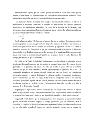 Dicho principio supone que un sistema que se encuentra en caída libre y otro que se
mueve en una región del espacio-tiempo sin gravedad se encuentran en un estado físico
sustancialmente similar: en ambos casos se trata de sistemas inerciales.
La mecánica clásica distinguía entre cuerpos de movimiento inercial (en reposo o
moviéndose a velocidad constante) o cuerpos de movimiento no inercial (aquellos
sometidos a un movimiento acelerado). En virtud de la segunda ley de Newton, toda
aceleración estaba causada por la aplicación de una fuerza exterior. La relación entre fuerza
y aceleración se expresaba mediante esta fórmula:
Donde a la aceleración, F la fuerza y m la masa. La fuerza podía ser de origen mecánico,
electromagnético, y cómo no, gravitatorio. Según los cálculos de Galieo y de Newton, la
aceleración gravitatoria de los cuerpos era constante y equivalía a 9.8m / s2
sobre la
superficie terrestre. La fuerza con la que un cuerpo era atraído al centro de la Tierra se
denominaba peso. Evidentemente, según los axiomas de la mecánica clásica un cuerpo en
caída libre no es un sistema inercial, puesto que es atraído hacia el centro de masas del
campo gravitatorio en que se encuentra.
Sin embargo, la Teoría de la Relatividad considera que los efectos gravitatorios no son
creados por fuerza alguna, sino que encuentran su causa en la curvatura del espacio-tiempo
generado por la presencia de masas. Por ello, un cuerpo en caída libre es un sistema
inercial, ya que no está sometido a fuerza alguna (porque la gravedad no lo es). Un
observador situado en un sistema inercial (como una nave en órbita) no experimenta
aceleración alguna y es incapaz de discernir si está atravesando o no un campo gravitatorio.
Como consecuencia de ello, las leyes de la física se comportan como si no existiera
curvatura gravitatoria alguna. De ahí que el principio de equivalencia también reciba el
nombre de Invariancia Local de Lorentz: En los sistemas inerciales rigen los principios y
axiomas de la Relatividad Especial.
El principio de equivalencia implica asimismo que los observadores situados en reposo
sobre la superficie de la tierra no son sistemas inerciales (experimentan una aceleración de
origen gravitatorio de unos 9.8 metros por segundo al cuadrado, es decir, sienten su peso).
En general, podría decirse que la mecánica clásica tiene en cuenta la aceleración medida
por un observador en reposo respecto al campo gravitatorio (p.e. un astrónomo). Por el
contrario, el Principio de Equivalencia toma en consideración la aceleración experimentada
por un observador situado el sistema en cuestión: cualquier cuerpo que se mueva sin
 