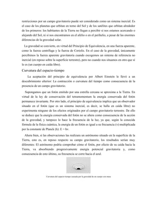 restricciones por un campo gravitatorio puede ser considerado como un sistema inercial. Es
el caso de los planetas que orbitan en torno del Sol y de los satélites que orbitan alrededor
de los primeros: los habitantes de la Tierra no llegan a percibir si nos estamos acercando o
alejando del Sol, ni si nos encontramos en el afelio o en el perihelio, a pesar de las enormes
diferencias de la gravedad solar.
La gravedad se convierte, en virtud del Principio de Equivalencia, en una fuerza aparente,
como la fuerza centrífuga y la fuerza de Coriolis. En el caso de la gravedad, únicamente
percibimos la fuerza aparente gravitatoria cuando escogemos un sistema de referencia no
inercial (en reposo sobre la superficie terrestre), pero no cuando nos situamos en otro que sí
lo es (un cuerpo en caída libre).
Curvatura del espacio-tiempo
La aceptación del principio de equivalencia por Albert Einstein le llevó a un
descubrimiento ulterior: La contracción o curvatura del tiempo como consecuencia de la
presencia de un campo gravitatorio.
Supongamos que un fotón emitido por una estrella cercana se aproxima a la Tierra. En
virtud de la ley de conservación del tetramomentum la energía conservada del fotón
permanece invariante. Por otro lado, el principio de equivalencia implica que un observador
situado en el fotón (que es un sistema inercial, es decir, se halla en caída libre) no
experimenta ninguno de los efectos originados por el campo gravitatorio terrestre. De ello
se deduce que la energía conservada del fotón no se altera como consecuencia de la acción
de la gravedad, y tampoco lo hace la frecuencia de la luz, ya que, según la conocida
fórmula de la física cuántica, la energía de un fotón es igual a su frecuencia (v) multiplicada
por la constante de Planck (h): E = hν.
Ahora bien, si las observaciones las realizara un astrónomo situado en la superficie de la
Tierra, esto es, en reposo respecto su campo gravitatorio, los resultados serían muy
diferentes: El astrónomo podría comprobar cómo el fotón, por efecto de su caída hacia la
Tierra, va absorbiendo progresivamente energía potencial gravitatoria y, como
consecuencia de esto último, su frecuencia se corre hacia el azul.
Curvatura del espacio-tiempo causada por la gravedad de un cuerpo con masa
 