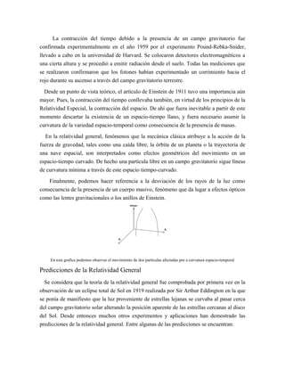 La contracción del tiempo debido a la presencia de un campo gravitatorio fue
confirmada experimentalmente en el año 1959 por el experimento Pound-Rebka-Snider,
llevado a cabo en la universidad de Harvard. Se colocaron detectores electromagnéticos a
una cierta altura y se procedió a emitir radiación desde el suelo. Todas las mediciones que
se realizaron confirmaron que los fotones habían experimentado un corrimiento hacia el
rojo durante su ascenso a través del campo gravitatorio terrestre.
Desde un punto de vista teórico, el artículo de Einstein de 1911 tuvo una importancia aún
mayor. Pues, la contracción del tiempo conllevaba también, en virtud de los principios de la
Relatividad Especial, la contracción del espacio. De ahí que fuera inevitable a partir de este
momento descartar la existencia de un espacio-tiempo llano, y fuera necesario asumir la
curvatura de la variedad espacio-temporal como consecuencia de la presencia de masas.
En la relatividad general, fenómenos que la mecánica clásica atribuye a la acción de la
fuerza de gravedad, tales como una caída libre, la órbita de un planeta o la trayectoria de
una nave espacial, son interpretados como efectos geométricos del movimiento en un
espacio-tiempo curvado. De hecho una partícula libre en un campo gravitatorio sigue líneas
de curvatura mínima a través de este espacio tiempo-curvado.
Finalmente, podemos hacer referencia a la desviación de los rayos de la luz como
consecuencia de la presencia de un cuerpo masivo, fenómeno que da lugar a efectos ópticos
como las lentes gravitacionales o los anillos de Einstein.
En esta grafica podemos observar el movimiento de dos partículas afectadas por a curvatura espacio-temporal
Predicciones de la Relatividad General
Se considera que la teoría de la relatividad general fue comprobada por primera vez en la
observación de un eclipse total de Sol en 1919 realizada por Sir Arthur Eddington en la que
se ponía de manifiesto que la luz proveniente de estrellas lejanas se curvaba al pasar cerca
del campo gravitatorio solar alterando la posición aparente de las estrellas cercanas al disco
del Sol. Desde entonces muchos otros experimentos y aplicaciones han demostrado las
predicciones de la relatividad general. Entre algunas de las predicciones se encuentran:
 