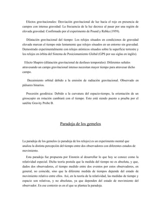 Efectos gravitacionales: Desviación gravitacional de luz hacia el rojo en presencia de
campos con intensa gravedad: La frecuencia de la luz decrece al pasar por una región de
elevada gravedad. Confirmado por el experimento de Pound y Rebka (1959).
Dilatación gravitacional del tiempo: Los relojes situados en condiciones de gravedad
elevada marcan el tiempo más lentamente que relojes situados en un entorno sin gravedad.
Demostrado experimentalmente con relojes atómicos situados sobre la superficie terrestre y
los relojes en órbita del Sistema de Posicionamiento Global (GPS por sus siglas en inglés).
Efecto Shapiro (dilatación gravitacional de desfases temporales): Diferentes señales
atravesando un campo gravitacional intenso necesitan mayor tiempo para atravesar dicho
campo.
Decaimiento orbital debido a la emisión de radiación gravitacional. Observado en
púlsares binarios.
Precesión geodésica: Debido a la curvatura del espacio-tiempo, la orientación de un
giroscopio en rotación cambiará con el tiempo. Esto está siendo puesto a prueba por el
satélite Gravity Probe B.
Paradoja de los gemelos
La paradoja de los gemelos (o paradoja de los relojes) es un experimento mental que
analiza la distinta percepción del tiempo entre dos observadores con diferentes estados de
movimiento.
Esta paradoja fue propuesta por Einstein al desarrollar lo que hoy se conoce como la
relatividad especial. Dicha teoría postula que la medida del tiempo no es absoluta, y que,
dados dos observadores, el tiempo medido entre dos eventos por estos observadores, en
general, no coincide, sino que la diferente medida de tiempos depende del estado de
movimiento relativo entre ellos. Así, en la teoría de la relatividad, las medidas de tiempo y
espacio son relativas, y no absolutas, ya que dependen del estado de movimiento del
observador. En ese contexto es en el que se plantea la paradoja.
 