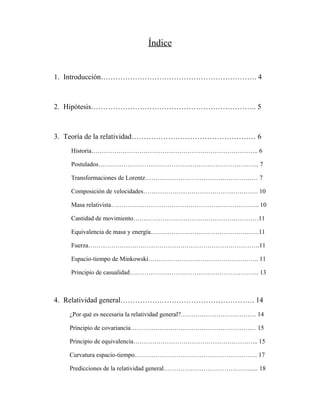 Índice
1. Introducción………………………………………………………. 4
2. Hipótesis………………………………………………………….. 5
3. Teoría de la relatividad…………………………………………… 6
Historia…………………………………………………………………….. 6
Postulados………………………………………………………………….. 7
Transformaciones de Lorentz……………………………………………… 7
Composición de velocidades………………………………………………. 10
Masa relativista…………………………………………………………….. 10
Cantidad de movimiento……………………………………………………11
Equivalencia de masa y energía…………………………………………….11
Fuerza……………………………………………………………………….11
Espacio-tiempo de Minkowski…………………………………………….. 11
Principio de casualidad…………………………………………………….. 13
4. Relatividad general………………………………………………. 14
¿Por qué es necesaria la relatividad general?……………………………… 14
Principio de covariancia…………………………………………………… 15
Principio de equivalencia…………………………………………………... 15
Curvatura espacio-tiempo………………………………………………….. 17
Predicciones de la relatividad general…………………………………….... 18
 