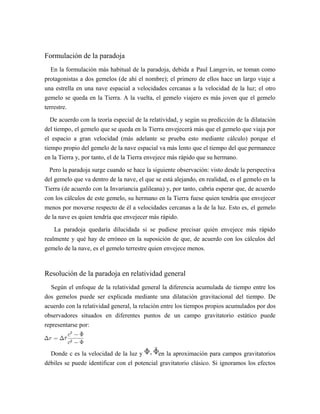 Formulación de la paradoja
En la formulación más habitual de la paradoja, debida a Paul Langevin, se toman como
protagonistas a dos gemelos (de ahí el nombre); el primero de ellos hace un largo viaje a
una estrella en una nave espacial a velocidades cercanas a la velocidad de la luz; el otro
gemelo se queda en la Tierra. A la vuelta, el gemelo viajero es más joven que el gemelo
terrestre.
De acuerdo con la teoría especial de la relatividad, y según su predicción de la dilatación
del tiempo, el gemelo que se queda en la Tierra envejecerá más que el gemelo que viaja por
el espacio a gran velocidad (más adelante se prueba esto mediante cálculo) porque el
tiempo propio del gemelo de la nave espacial va más lento que el tiempo del que permanece
en la Tierra y, por tanto, el de la Tierra envejece más rápido que su hermano.
Pero la paradoja surge cuando se hace la siguiente observación: visto desde la perspectiva
del gemelo que va dentro de la nave, el que se está alejando, en realidad, es el gemelo en la
Tierra (de acuerdo con la Invariancia galileana) y, por tanto, cabría esperar que, de acuerdo
con los cálculos de este gemelo, su hermano en la Tierra fuese quien tendría que envejecer
menos por moverse respecto de él a velocidades cercanas a la de la luz. Esto es, el gemelo
de la nave es quien tendría que envejecer más rápido.
La paradoja quedaría dilucidada si se pudiese precisar quién envejece más rápido
realmente y qué hay de erróneo en la suposición de que, de acuerdo con los cálculos del
gemelo de la nave, es el gemelo terrestre quien envejece menos.
Resolución de la paradoja en relatividad general
Según el enfoque de la relatividad general la diferencia acumulada de tiempo entre los
dos gemelos puede ser explicada mediante una dilatación gravitacional del tiempo. De
acuerdo con la relatividad general, la relación entre los tiempos propios acumulados por dos
observadores situados en diferentes puntos de un campo gravitatorio estático puede
representarse por:
Donde c es la velocidad de la luz y en la aproximación para campos gravitatorios
débiles se puede identificar con el potencial gravitatorio clásico. Si ignoramos los efectos
 