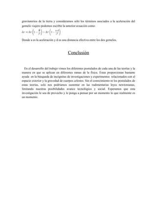 gravitatorios de la tierra y consideramos sólo los términos asociados a la aceleración del
gemelo viajero podemos escribir la anterior ecuación como:
Donde a es la aceleración y d es una distancia efectiva entre los dos gemelos.
Conclusión
En el desarrollo del trabajo vimos los diferentes postulados de cada una de las teorías y la
manera en que se aplican en diferentes ramas de la física. Estas proporcionan bastante
ayuda en la búsqueda de incógnitas de investigaciones y experimentos relacionados con el
espacio exterior y la gravedad de cuerpos celestes. Sin el conocimiento ni los postulados de
estas teorías, solo nos podríamos sustentar en las rudimentarias leyes newtonianas,
limitando nuestras posibilidades avance tecnológico y social. Esperamos que esta
investigación le sea de provecho y le ponga a pensar por un momento lo que realmente es
un momento.
 