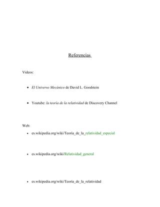 Referencias
Videos:
• El Universo Mecánico de David L. Goodstein
• Youtube: la teoría de la relatividad de Discovery Channel
Web:
• es.wikipedia.org/wiki/Teoría_de_la_relatividad_especial
• es.wikipedia.org/wiki/Relatividad_general
• es.wikipedia.org/wiki/Teoría_de_la_relatividad
 