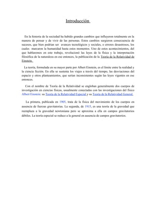 Introducción
En la historia de la sociedad ha habido grandes cambios que influyeron totalmente en la
manera de pensar y de vivir de las personas. Estos cambios surgieron consecuencia de
sucesos, que bien podrían ser avances tecnológicos y sociales, o errores desastrosos, los
cuales marcaron la humanidad hasta estos momentos. Uno de estos acontecimientos, del
que hablaremos en este trabajo, revolucionó las leyes de la física y la interpretación
filosófica de la naturaleza en ese entonces, la publicación de la Teoría de la Relatividad de
Einstein.
La teoría, formulada en su mayor parte por Albert Einstein, es el límite entre la realidad y
la ciencia ficción. En ella se sustenta los viajes a través del tiempo, las desviaciones del
espacio y otros planteamientos, que serían inconsistentes según las leyes vigentes en ese
entonces.
Con el nombre de Teoría de la Relatividad se engloban generalmente dos cuerpos de
investigación en ciencias físicas, usualmente conectadas con las investigaciones del físico
Albert Einstein: su Teoría de la Relatividad Especial y su Teoría de la Relatividad General.
La primera, publicada en 1905, trata de la física del movimiento de los cuerpos en
ausencia de fuerzas gravitatorias. La segunda, de 1915, es una teoría de la gravedad que
reemplaza a la gravedad newtoniana pero se aproxima a ella en campos gravitatorios
débiles. La teoría especial se reduce a la general en ausencia de campos gravitatorios.
 